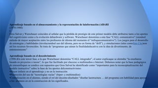 Aprendizaje basado en el almacenamiento y la representación de lainformación (ABARI 
(1970-1980) 
) 
Gros Salvat y Warschauer coinciden al señalar que la pérdida de prestigio de este primer modelo debe atribuirse tanto a los aportes 
del cognitivismo como a la evolución dehardware y software. Warschauer denomina a esta fase “CALL comunicativo” (siendoel 
método de mayor aceptación entre los profesores de idioma del momento el “enfoquecomunicativo”). Los juegos para el desarrollo 
de estrategias y habilidades (involucrandoel uso del idioma, pero no en forma de “drill”), y simulaciones (tales comoSim City)son 
así los recursos favorecidos. Se trata de “programas que aúnan la finalidadeducativa con la idea de divertimento, de 
entretenimiento” 
Aprendizaje basado en el descubrimiento 
(1990-)En este tercer fase, a la que Warschauer denomina “CALL integrador”, el autor explicaque se alentaba “la enseñanza 
basada en proyectos o tareas”, lo que fue facilitado por elacceso a multimedios e Internet. Debemos notar que la base pedagógica 
de estosenfoques se condice con supuestos que Gros Salvat ha identificado como “importantes para la reconceptualización del 
modelo instructivo” sobre la base de los aportes delconstructivismo: 
•Mayor énfasis en el aprendizaje y no en la instrucción 
•Promoción del uso de “tecnologías vacías” (hiper- y multimedios) 
•Centralización en el alumno, siendo el rol del docente-diseñador “diseñar laestructura … del programa con habilidad para apoyar 
a los alumnos en en la construccion de los significados. 
 