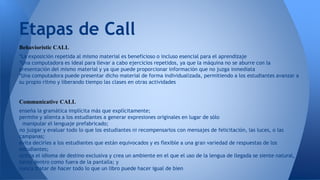 Etapas de Call 
Behavioristic CALL 
*La exposición repetida al mismo material es beneficioso o incluso esencial para el aprendizaje 
*Una computadora es ideal para llevar a cabo ejercicios repetidos, ya que la máquina no se aburre con la 
presentación del mismo material y ya que puede proporcionar información que no juzga inmediata 
*Una computadora puede presentar dicho material de forma individualizada, permitiendo a los estudiantes avanzar a 
su propio ritmo y liberando tiempo las clases en otras actividades 
Communicative CALL 
enseña la gramática implícita más que explícitamente; 
permite y alienta a los estudiantes a generar expresiones originales en lugar de sólo 
manipular el lenguaje prefabricado; 
no juzgar y evaluar todo lo que los estudiantes ni recompensarlos con mensajes de felicitación, las luces, o las 
campanas; 
evita decirles a los estudiantes que están equivocados y es flexible a una gran variedad de respuestas de los 
estudiantes; 
utiliza el idioma de destino exclusiva y crea un ambiente en el que el uso de la lengua de llegada se siente natural, 
tanto dentro como fuera de la pantalla; y 
nunca tratar de hacer todo lo que un libro puede hacer igual de bien 
 