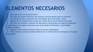 ELEMENTOS NECESARIOS 
● Una cuenta de correo electrónico. 
● Una lista de lugares favoritos que ofrecen recursos gratis para los alumnos. 
● Un calendario para programar las actividades que se llevarán a cabo. 
● Asignación de trabajos para enviar por medio de las herramientas del grupo. 
● Una sala de cómputo a manera de laboratorio multimedia con algunos programas 
de aprendizaje de lengua extranjera para actividades individuales o actividades 
grupales dirigidas. 
● Algunos conocimientos básicos sobre el uso de ordenadores. 
● Tanto tiempo como sea posible dedicarle a la revisión de los mensajes en el grupo 
de discusión. 
 