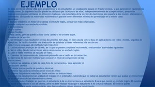 EJEMPLO 
En esta lección se utiliza CALL para proporcionar a los estudiantes un vocabulario basado en frases técnicas, y que aprenderán siguiendo las 
instrucciones. La siguiente lección puede ser utilizada por la mayoría de ellos, independientemente de su especialidad, porque las 
instrucciones pueden utilizarse en diferentes trabajos. Los materiales de la lección de electrónica dan soporte a dos niveles: elemental e 
intermedio. Utilizando los materiales multimedia es posible tener diferentes niveles de aprendizaje en la misma clase. 
Materiales: 
• Enchufe eléctrico: es mejor si se utiliza el enchufe inglés, porque son más complicados, 
aunque cualquier otro enchufe es válido. 
• Destornillador 
•Corta cables 
•Cable flexible 
• Pela cables, pero se puede utilizar corta cables si no se tiene aquel. 
Esquema de la lección: 
1. Se introduce a los estudiantes en los documentos del CALL; en este caso la web se basa en aplicaciones con vídeo y textos, seguidos de 
ejercicios. Se facilita también una traducción de palabras y frases referentes a la lección en: 
http://www.languages.dk/methods/call/index.htm 
2. Los estudiantes trabajan en la web, en la que se presenta material multimedia, realizandolas actividades siguientes: 
a. Ver el vídeo dando instrucciones sobre cómo montar un enchufe inglés. 
b. Leer el texto mientras se escucha el vídeo. 
c. Examinar la comprensión del contenido pulsando con el ratón en la traducción. 
d. Ejercicios de elección múltiple para conocer el nivel de comprensión de las 
instrucciones. 
e. Colocar las palabras al lado de cada foto de herramientas, para aprender el 
vocabulario técnico 
f. Trabajar con un puzzle de palabras técnicas. 
g. Rellenar las palabras omitidas en el texto del vídeo 
h. Ordenar las palabras mezcladas hasta realizar las instrucciones. 
3. Cuando los estudiantes han acabado el trabajo en el ordenador, sabiendo que no todos los estudiantes tienen que acabar al mismo tiempo, 
se les da el texto de las mismas instrucciones. 
4. Los estudiantes trabajan en parejas: el estudiante A da las instrucciones al estudiante B para que monte un enchufe inglés. El estudiante B 
le ayuda al estudiante A con el idioma, pero no debe realizar nada que el estudiante A no le haya indicado. El texto se puede 
utilizar como una ayuda suplementaria, pero los estudiantes deben intentar no utilizarlo. 
 