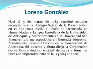 Lorena González<br />	Nací el 5 de marzo de 1983, terminé estudios secundarios en el Colegio Suárez de la Presentación, en...