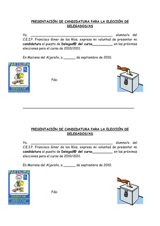 PRESENTACIÓN DE CANDIDATURA PARA LA ELECCIÓN DE
                      DELEGADOS/AS

Yo, ________________________________________, alumno/a del
C.E.I.P. Francisco Giner de los Ríos, expreso mi voluntad de presentar mi
candidatura al puesto de Delegad@ del curso__________ en las próximas
elecciones para el curso de 2010/2011.

En Mairena del Aljarafe, a ______ de septiembre de 2010.




                  Fdo:




_______________________________________________________




     PRESENTACIÓN DE CANDIDATURA PARA LA ELECCIÓN DE
                      DELEGADOS/AS

Yo, ________________________________________, alumno/a del
C.E.I.P. Francisco Giner de los Ríos, expreso mi voluntad de presentar mi
candidatura al puesto de Delegad@ del curso__________ en las próximas
elecciones para el curso de 2010/2011.

En Mairena del Aljarafe, a ______ de septiembre de 2010.




                  Fdo:
 