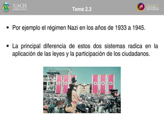  Por ejemplo el régimen Nazi en los años de 1933 a 1945.
 La principal diferencia de estos dos sistemas radica en la
aplicación de las leyes y la participación de los ciudadanos.
Tema 2.3
 