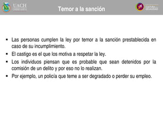  Las personas cumplen la ley por temor a la sanción prestablecida en
caso de su incumplimiento.
 El castigo es el que los motiva a respetar la ley.
 Los individuos piensan que es probable que sean detenidos por la
comisión de un delito y por eso no lo realizan.
 Por ejemplo, un policía que teme a ser degradado o perder su empleo.
Tema 3.4
Temor a la sanción
 