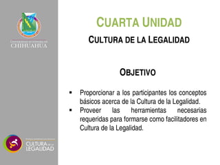 CUARTA UNIDAD
OBJETIVO
 Proporcionar a los participantes los conceptos
básicos acerca de la Cultura de la Legalidad.
 Proveer las herramientas necesarias
requeridas para formarse como facilitadores en
Cultura de la Legalidad.
CULTURA DE LA LEGALIDAD
 