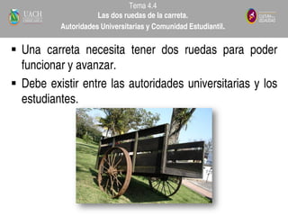  Una carreta necesita tener dos ruedas para poder
funcionar y avanzar.
 Debe existir entre las autoridades universitarias y los
estudiantes.
Tema 4.4
Las dos ruedas de la carreta.
Autoridades Universitarias y Comunidad Estudiantil.
 
