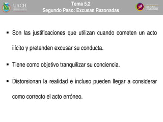  Son las justificaciones que utilizan cuando cometen un acto
ilícito y pretenden excusar su conducta.
 Tiene como objetivo tranquilizar su conciencia.
 Distorsionan la realidad e incluso pueden llegar a considerar
como correcto el acto erróneo.
Tema 5.2
Segundo Paso: Excusas Razonadas
 