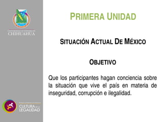 PRIMERA UNIDAD
OBJETIVO
Que los participantes hagan conciencia sobre
la situación que vive el país en materia de
inseguridad, corrupción e ilegalidad.
SITUACIÓN ACTUAL DE MÉXICO
 