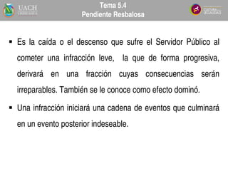  Es la caída o el descenso que sufre el Servidor Público al
cometer una infracción leve, la que de forma progresiva,
derivará en una fracción cuyas consecuencias serán
irreparables. También se le conoce como efecto dominó.
 Una infracción iniciará una cadena de eventos que culminará
en un evento posterior indeseable.
Tema 5.4
Pendiente Resbalosa
 