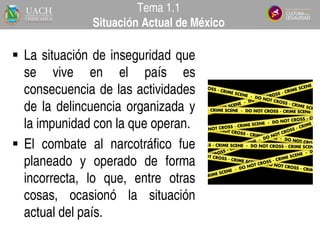  La situación de inseguridad que
se vive en el país es
consecuencia de las actividades
de la delincuencia organizada y
la impunidad con la que operan.
 El combate al narcotráfico fue
planeado y operado de forma
incorrecta, lo que, entre otras
cosas, ocasionó la situación
actual del país.
Tema 1.1
Situación Actual de México
 