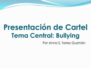 Presentación de Cartel
  Tema Central: Bullying
            Por Anna S. Torres Guzmán
 