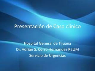 Presentación de Caso clínico
Hospital General de Tijuana
Dr. Adrián S. Corro Hernández R2UM
Servicio de Urgencias
 