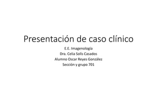 Presentación de caso clínico
E.E. Imagenología
Dra. Celia Solís Casados
Alumno Oscar Reyes González
Sección y grupo 701
 