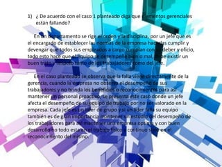 1) ¿ De acuerdo con el caso 1 planteado diga que elementos gerenciales
están fallando?
En un departamento se rige el orden y la disciplina, por un jefe que es
el encargado de establecer las normas de la empresa hacerlas cumplir y
devengar que todos sus empleados a cargo cumplan con su deber y oficio,
todo esto hace que el equipo se desempeñe bien o mal, debe existir un
buen trato y respeto tanto de los trabajadores como del jefe.
En el caso planteado se observa que la falla viene directamente de la
gerencia, cuando la empresa no observa el desempeño de sus
trabajadores y no brinda los beneficios o reconocimientos para así
mantener un personal proactivo, se presenta este caso donde un jefe
afecta el desempeño de su equipo de trabajo por no ser valorado en la
empresa. Cada jefe es un líder de grupo y si un líder falla su equipo
también es de gran importancia mantener un estudio del desempeño de
los trabajadores para así mantener una empresa optima y con buen
desarrollo no todo esta en el trabajo físico y continuo si no en el
reconocimiento del mismo.
 