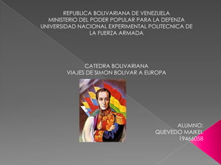REPUBLICA BOLIVARIANA DE VENEZUELA
  MINISTERIO DEL PODER POPULAR PARA LA DEFENZA
UNIVERSIDAD NACIONAL EXPERIMENTAL POLITECNICA DE
                 LA FUERZA ARMADA




              CATEDRA BOLIVARIANA
        VIAJES DE SIMON BOLIVAR A EUROPA




                                          ALUMNO:
                                    QUEVEDO MAIKEL
                                          19466058
 