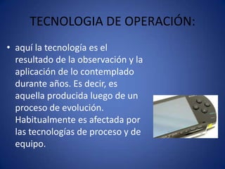 TECNOLOGIA DE OPERACIÓN:
• aquí la tecnología es el
  resultado de la observación y la
  aplicación de lo contemplado
  durante años. Es decir, es
  aquella producida luego de un
  proceso de evolución.
  Habitualmente es afectada por
  las tecnologías de proceso y de
  equipo.
 