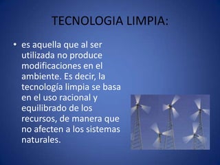 TECNOLOGIA LIMPIA:
• es aquella que al ser
  utilizada no produce
  modificaciones en el
  ambiente. Es decir, la
  tecnología limpia se basa
  en el uso racional y
  equilibrado de los
  recursos, de manera que
  no afecten a los sistemas
  naturales.
 