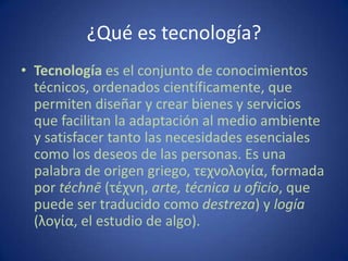 ¿Qué es tecnología?
• Tecnología es el conjunto de conocimientos
  técnicos, ordenados científicamente, que
  permiten diseñar y crear bienes y servicios
  que facilitan la adaptación al medio ambiente
  y satisfacer tanto las necesidades esenciales
  como los deseos de las personas. Es una
  palabra de origen griego, τεχνολογία, formada
  por téchnē (τέχνη, arte, técnica u oficio, que
  puede ser traducido como destreza) y logía
  (λογία, el estudio de algo).
 