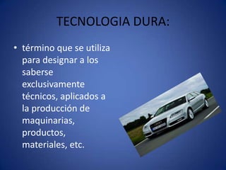 TECNOLOGIA DURA:
• término que se utiliza
  para designar a los
  saberse
  exclusivamente
  técnicos, aplicados a
  la producción de
  maquinarias,
  productos,
  materiales, etc.
 