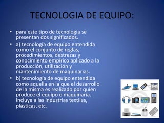 TECNOLOGIA DE EQUIPO:
• para este tipo de tecnología se
  presentan dos significados.
• a) tecnología de equipo entendida
  como el conjunto de reglas,
  procedimientos, destrezas y
  conocimiento empírico aplicado a la
  producción, utilización y
  mantenimiento de maquinarias.
• b) tecnología de equipo entendida
  como aquella en la que el desarrollo
  de la misma es realizado por quien
  produce el equipo o maquinaria.
  Incluye a las industrias textiles,
  plásticas, etc.
 