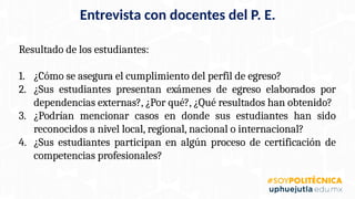 Resultado de los estudiantes:
1. ¿Cómo se asegura el cumplimiento del perfil de egreso?
2. ¿Sus estudiantes presentan exámenes de egreso elaborados por
dependencias externas?, ¿Por qué?, ¿Qué resultados han obtenido?
3. ¿Podrían mencionar casos en donde sus estudiantes han sido
reconocidos a nivel local, regional, nacional o internacional?
4. ¿Sus estudiantes participan en algún proceso de certificación de
competencias profesionales?
Entrevista con docentes del P. E.
 