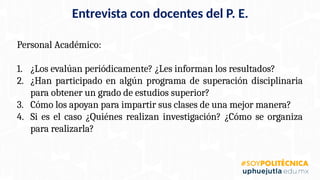 Personal Académico:
1. ¿Los evalúan periódicamente? ¿Les informan los resultados?
2. ¿Han participado en algún programa de superación disciplinaria
para obtener un grado de estudios superior?
3. Cómo los apoyan para impartir sus clases de una mejor manera?
4. Si es el caso ¿Quiénes realizan investigación? ¿Cómo se organiza
para realizarla?
Entrevista con docentes del P. E.
 