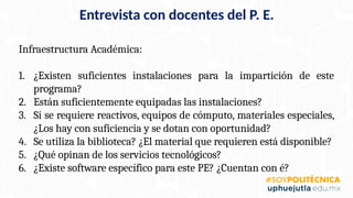 Infraestructura Académica:
1. ¿Existen suficientes instalaciones para la impartición de este
programa?
2. Están suficientemente equipadas las instalaciones?
3. Si se requiere reactivos, equipos de cómputo, materiales especiales,
¿Los hay con suficiencia y se dotan con oportunidad?
4. Se utiliza la biblioteca? ¿El material que requieren está disponible?
5. ¿Qué opinan de los servicios tecnológicos?
6. ¿Existe software específico para este PE? ¿Cuentan con é?
Entrevista con docentes del P. E.
 