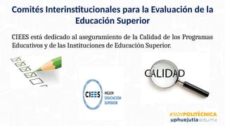 Comités Interinstitucionales para la Evaluación de la
Educación Superior
CIEES está dedicado al aseguramiento de la Calidad de los Programas
Educativos y de las Instituciones de Educación Superior.
 
