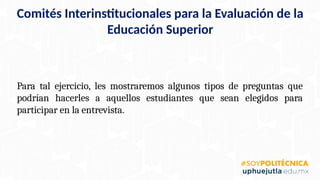Comités Interinstitucionales para la Evaluación de la
Educación Superior
Para tal ejercicio, les mostraremos algunos tipos de preguntas que
podrían hacerles a aquellos estudiantes que sean elegidos para
participar en la entrevista.
 