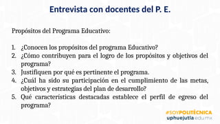 Entrevista con docentes del P. E.
Propósitos del Programa Educativo:
1. ¿Conocen los propósitos del programa Educativo?
2. ¿Cómo contribuyen para el logro de los propósitos y objetivos del
programa?
3. Justifiquen por qué es pertinente el programa.
4. ¿Cuál ha sido su participación en el cumplimiento de las metas,
objetivos y estrategias del plan de desarrollo?
5. Qué características destacadas establece el perfil de egreso del
programa?
 