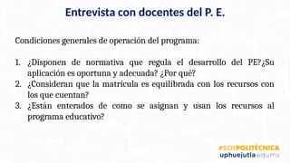 Condiciones generales de operación del programa:
1. ¿Disponen de normativa que regula el desarrollo del PE?¿Su
aplicación es oportuna y adecuada? ¿Por qué?
2. ¿Consideran que la matrícula es equilibrada con los recursos con
los que cuentan?
3. ¿Están enterados de como se asignan y usan los recursos al
programa educativo?
Entrevista con docentes del P. E.
 