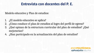Modelo educativo y Plan de estudios:
1. ¿El modelo educativo se aplica?
2. ¿Cómo conduce el plan de estudios al logro del perfil de egreso?
3. ¿Qué opinan de la estructura curricular del plan de estudios? ¿Qué
mejorarían?
4. ¿Han participado en la actualización del plan de estudios?
Entrevista con docentes del P. E.
 