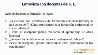 Actividades para la formación integral:
1. ¿Si cuentan con actividades de formación complementaria?¿En
qué consiste? Y ¿Cómo contribuyen a la formación profesional de
sus estudiantes?
2. ¿Desde su disciplina?¿Cómo colaboran al aprendizaje de otras
lenguas?
3. ¿Conocen las certificaciones que solicita el mercado laboral?
4. Desde su disciplina, ¿Cómo fomentan la ética profesional en los
estudiantes?
Entrevista con docentes del P. E.
 