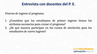 Proceso de ingreso al programa:
1. ¿Considera que los estudiantes de primer ingreso tienen los
atributos necesarios para cursar el programa?
2. ¿De qué manera participan en los cursos de nivelación para los
estudiantes de nuevo ingreso?
Entrevista con docentes del P. E.
 