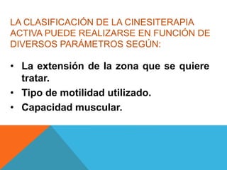 LA CLASIFICACIÓN DE LA CINESITERAPIA
ACTIVA PUEDE REALIZARSE EN FUNCIÓN DE
DIVERSOS PARÁMETROS SEGÚN:
• La extensión de la zona que se quiere
tratar.
• Tipo de motilidad utilizado.
• Capacidad muscular.
 
