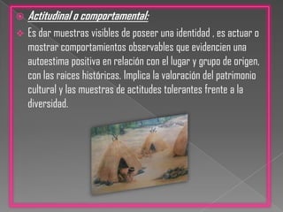 Actitudinal o comportamental:Es dar muestras visibles de poseer una identidad , es actuar o mostrar comportamientos observables que evidencien una autoestima positiva en relación con el lugar y grupo de origen, con las raices históricas. Implica la valoración del patrimonio cultural y las muestras de actitudes tolerantes frente a la diversidad.El camino par desarrollar y fortalecer la identidad cultural