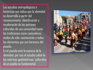 Los estudios antropológicos e históricos nos indica que la identidad se desarrolla a partir del reconocimiento, identificación y revaloración de los patrones culturales de una comunidad como: las tradiciones como costumbres, modos de vida, cosmovisión y todos los elementos que son herencia del pasado.En el pasado esta la esencia de la identidad, por eso el estudio cabal de las matrices geohistóricas  culturales de un pueblo es fundamental. 