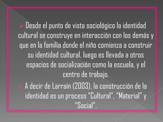 Desde el punto de vista sociológico la identidad cultural se construye en interacción con los demás y que en la familia donde el niño comienza a construir su identidad cultural, luego es llevada a otros espacios de socialización como la escuela, y el centro de trabajo.