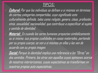 A decir de Larraín (2003), la construcción de la identidad es un proceso “Cultural”, “Material” y “Social”.TIPOS:Cultural: Por que los individuos se definen a si mismos en términos de ciertas categorías compartidas, cuyo significado esta culturalmente definido, tales como religión, genero, clase, profesión, etnia, sexualidad, nacionalidad, que contribuye a especificar al sujeto y sentido de identidad.