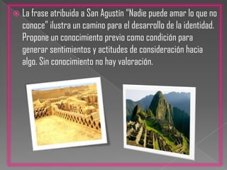 Social: Porque la identidad implica una referencia a los “Otros” en dos sentidos. Primero, los otros son aquellos cuyas opiniones acerca de nosotros interiorizamos, cuyas expectativas se transforman en nuestras propias auto expectativas.Por su parte los estudios psicológicos sostienen que la identidad cultural inicia su construcción cuando, desde edades tempranas se responde a la pregunta ¿Quién soy yo? Efectivamente al analizar esta propuesta vamos a encontrar un componente cognitivo y efectivo de la identidad que demanda autodefiniciones, valoraciones para luego desencadenar en comportamientos que de muestras de la aceptación que va desde el propio cuerpo, hasta aceptar la cultura originaria.La frase atribuida a San Agustín “Nadie puede amar lo que no conoce” ilustra un camino para el desarrollo de la identidad. Propone un conocimiento previo como condición para generar sentimientos y actitudes de consideración hacia algo. Sin conocimiento no hay valoración.
