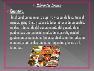 Diferentes formas :Cognitivo:       Implica el conocimiento objetivo y cabal de la cultura el espacio geográfico y sobre todo la historia de un pueblo, es decir, demanda del conocimiento del pasado de un pueblo, sus costumbres, modos de vida, religiosidad, gastronomía, conocimientos ancestrales, en fin todos los elementos culturales que constituyen los pilares de la identidad.