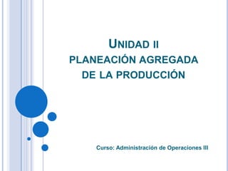 UNIDAD II
PLANEACIÓN AGREGADA
DE LA PRODUCCIÓN
Curso: Administración de Operaciones III
 