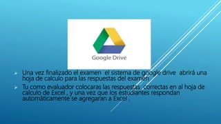  Una vez finalizado el examen el sistema de google drive abrirá una
hoja de calculo para las respuestas del examen
 Tu como evaluador colocaras las respuestas correctas en al hoja de
calculo de Excel , y una vez que los estudiantes respondan
automáticamente se agregaran a Excel .
 