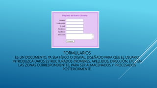 FORMULARIOS
ES UN DOCUMENTO, YA SEA FÍSICO O DIGITAL, DISEÑADO PARA QUE EL USUARIO
INTRODUZCA DATOS ESTRUCTURADOS (NOMBRES, APELLIDOS, DIRECCIÓN, ETC.) EN
LAS ZONAS CORRESPONDIENTES, PARA SER ALMACENADOS Y PROCESADOS
POSTERIORMENTE.
 