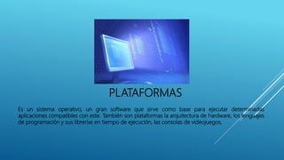 PLATAFORMAS
Es un sistema operativo, un gran software que sirve como base para ejecutar determinadas
aplicaciones compatibles con este. También son plataformas la arquitectura de hardware, los lenguajes
de programación y sus librerías en tiempo de ejecución, las consolas de videojuegos,
 