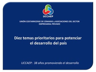 UNIÓN COSTARRICENSE DE CÁMARAS y ASOCIACIONES DEL SECTOR EMPRESARIAL PRIVADO Diez temas prioritarios para potenciar  el desarrollo del país UCCAEP:  38 años promoviendo el desarrollo 