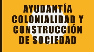 AYUDANTÍA
COLONIALIDAD Y
CONSTRUCCIÓN
DE SOCIEDAD
 
