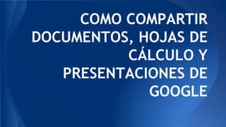 COMO COMPARTIR
DOCUMENTOS, HOJAS DE
CÁLCULO Y
PRESENTACIONES DE
GOOGLE
 