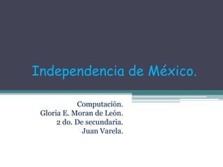 Independencia de México. Computación. Gloria E. Moran de León. 2 do. De secundaria. Juan Varela. 