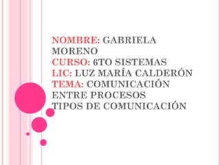 NOMBRE: GABRIELA
MORENO
CURSO: 6TO SISTEMAS
LIC: LUZ MARÍA CALDERÓN
TEMA: COMUNICACIÓN
ENTRE PROCESOS
TIPOS DE COMUNICACIÓN

 